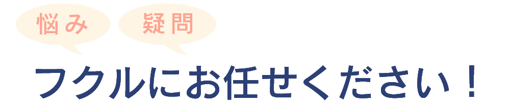悩みや疑問はフクルにお任せください!