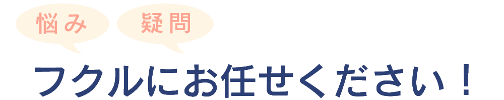 悩みや疑問はフクルにお任せください！